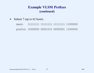 Example VLSM Preﬁxes
                                              (continued)

d Subnet 7 (up to 62 hosts)
          mask:              11111111 11111111 11111111 11000000
          prefix: 10000000 00001010 00000001 11000000




Internetworking With TCP/IP vol 1 -- Part 9       27               2005
 