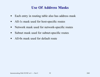 Use Of Address Masks

d Each entry in routing table also has address mask
d All-1s mask used for host-speciﬁc routes
d Network mask used for network-speciﬁc routes
d Subnet mask used for subnet-speciﬁc routes
d All-0s mask used for default route




Internetworking With TCP/IP vol 1 -- Part 9   32       2005
 