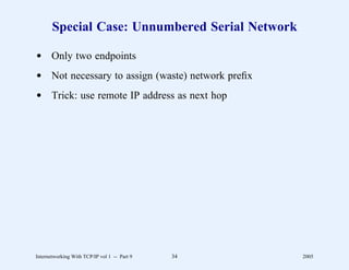 Special Case: Unnumbered Serial Network

d Only two endpoints
d Not necessary to assign (waste) network preﬁx
d Trick: use remote IP address as next hop




Internetworking With TCP/IP vol 1 -- Part 9   34   2005
 