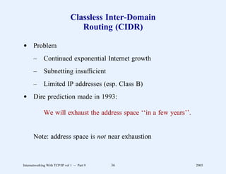 Classless Inter-Domain
                                   Routing (CIDR)

d Problem
       –      Continued exponential Internet growth
       –      Subnetting insufﬁcient
       –      Limited IP addresses (esp. Class B)
d Dire prediction made in 1993:

              We will exhaust the address space ‘‘in a few years’’.


       Note: address space is not near exhaustion



Internetworking With TCP/IP vol 1 -- Part 9   36                      2005
 