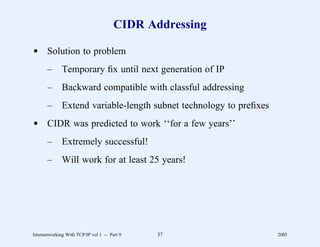 CIDR Addressing

d Solution to problem
       –      Temporary ﬁx until next generation of IP
       –      Backward compatible with classful addressing
       –      Extend variable-length subnet technology to preﬁxes
d CIDR was predicted to work ‘‘for a few years’’
       –      Extremely successful!
       –      Will work for at least 25 years!




Internetworking With TCP/IP vol 1 -- Part 9   37                    2005
 