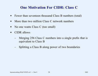 One Motivation For CIDR: Class C

d Fewer than seventeen thousand Class B numbers (total)
d More than two million Class C network numbers
d No one wants Class C (too small)
d CIDR allows
       –      Merging 256 Class C numbers into a single preﬁx that is
              equivalent to Class B
       –      Splitting a Class B along power of two boundaries




Internetworking With TCP/IP vol 1 -- Part 9   38                  2005
 