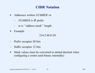 CIDR Notation

d Addresses written NUMBER / m
       –      NUMBER is IP preﬁx
       –      m is ‘‘address mask’’ length
d Example
                                              214.5.48.0/20

–      Preﬁx occupies 20 bits
–      Sufﬁx occupies 12 bits
d Mask values must be converted to dotted decimal when
  conﬁguring a router (and binary internally)



Internetworking With TCP/IP vol 1 -- Part 9        39         2005
 