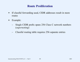 Route Proliferation

d If classful forwarding used, CIDR addresses result in more
  routes
d Example:
       –      Single CIDR preﬁx spans 256 Class C network numbers
              (supernetting)
       –      Classful routing table requires 256 separate entries




Internetworking With TCP/IP vol 1 -- Part 9   40                     2005
 