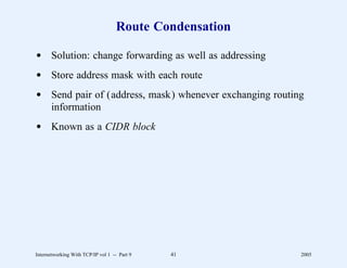 Route Condensation

d Solution: change forwarding as well as addressing
d Store address mask with each route
d Send pair of (address, mask) whenever exchanging routing
  information
d Known as a CIDR block




Internetworking With TCP/IP vol 1 -- Part 9   41         2005
 