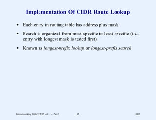Implementation Of CIDR Route Lookup

d Each entry in routing table has address plus mask
d Search is organized from most-speciﬁc to least-speciﬁc (i.e.,
  entry with longest mask is tested ﬁrst)
d Known as longest-prefix lookup or longest-prefix search




Internetworking With TCP/IP vol 1 -- Part 9   45             2005
 