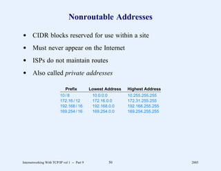 Nonroutable Addresses

d CIDR blocks reserved for use within a site
d Must never appear on the Internet
d ISPs do not maintain routes
d Also called private addresses

                              Prefix          Lowest Address   Highest Address
                          10 / 8               10.0.0.0        10.255.255.255
                          172.16 / 12          172.16.0.0      172.31.255.255
                          192.168 / 16         192.168.0.0     192.168.255.255
                          169.254 / 16         169.254.0.0     169.254.255.255




Internetworking With TCP/IP vol 1 -- Part 9            50                        2005
 