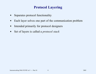 Protocol Layering

d Separates protocol functionality
d Each layer solves one part of the communication problem
d Intended primarily for protocol designers
d Set of layers is called a protocol stack




Internetworking With TCP/IP vol 1 -- Part 10   4            2005
 
