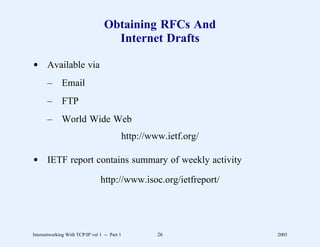 Obtaining RFCs And
                                    Internet Drafts

d Available via
       –      Email
       –      FTP
       –      World Wide Web
                                              http://www.ietf.org/

d IETF report contains summary of weekly activity

                                http://www.isoc.org/ietfreport/




Internetworking With TCP/IP vol 1 -- Part 1            26            2005
 