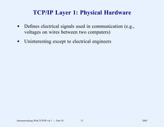 TCP/IP Layer 1: Physical Hardware

d Deﬁnes electrical signals used in communication (e.g.,
  voltages on wires between two computers)
d Uninteresting except to electrical engineers




Internetworking With TCP/IP vol 1 -- Part 10   11          2005
 