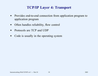 TCP/IP Layer 4: Transport

d Provides end-to-end connection from application program to
  application program
d Often handles reliability, ﬂow control
d Protocols are TCP and UDP
d Code is usually in the operating system




Internetworking With TCP/IP vol 1 -- Part 10   14         2005
 
