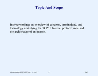 Topic And Scope



Internetworking: an overview of concepts, terminology, and
technology underlying the TCP/IP Internet protocol suite and
the architecture of an internet.




Internetworking With TCP/IP vol 1 -- Part 1    2               2005
 
