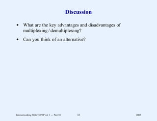 Discussion

d What are the key advantages and disadvantages of
  multiplexing / demultiplexing?
d Can you think of an alternative?




Internetworking With TCP/IP vol 1 -- Part 10       32       2005
 