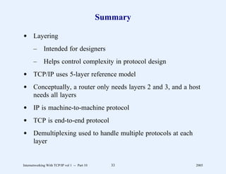Summary

d Layering
       –      Intended for designers
       –      Helps control complexity in protocol design
d TCP/IP uses 5-layer reference model
d Conceptually, a router only needs layers 2 and 3, and a host
  needs all layers
d IP is machine-to-machine protocol
d TCP is end-to-end protocol
d Demultiplexing used to handle multiple protocols at each
  layer


Internetworking With TCP/IP vol 1 -- Part 10      33         2005
 