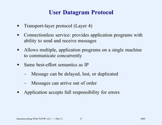 User Datagram Protocol

d Transport-layer protocol (Layer 4)
d Connectionless service: provides application programs with
  ability to send and receive messages
d Allows multiple, application programs on a single machine
  to communicate concurrently
d Same best-effort semantics as IP
       –      Message can be delayed, lost, or duplicated
       –      Messages can arrive out of order
d Application accepts full responsibility for errors




Internetworking With TCP/IP vol 1 -- Part 11   4            2005
 