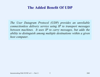 The Added Beneﬁt Of UDP


The User Datagram Protocol (UDP) provides an unreliable
connectionless delivery service using IP to transport messages
between machines. It uses IP to carry messages, but adds the
ability to distinguish among multiple destinations within a given
host computer.




Internetworking With TCP/IP vol 1 -- Part 11   5              2005
 