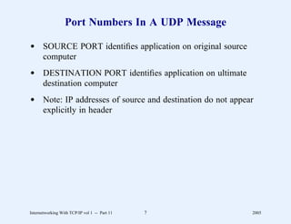 Port Numbers In A UDP Message

d SOURCE PORT identiﬁes application on original source
  computer
d DESTINATION PORT identiﬁes application on ultimate
  destination computer
d Note: IP addresses of source and destination do not appear
  explicitly in header




Internetworking With TCP/IP vol 1 -- Part 11   7           2005
 