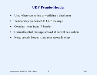 UDP Pseudo-Header

d Used when computing or verifying a checksum
d Temporarily prepended to UDP message
d Contains items from IP header
d Guarantees that message arrived at correct destination
d Note: pseudo header is not sent across Internet




Internetworking With TCP/IP vol 1 -- Part 11   8           2005
 