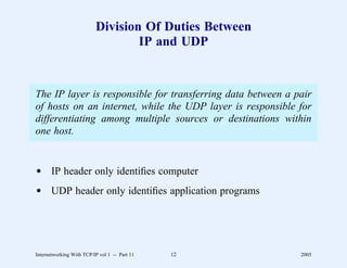 Division Of Duties Between
                                  IP and UDP


The IP layer is responsible for transferring data between a pair
of hosts on an internet, while the UDP layer is responsible for
differentiating among multiple sources or destinations within
one host.


d IP header only identiﬁes computer
d UDP header only identiﬁes application programs




Internetworking With TCP/IP vol 1 -- Part 11   12            2005
 