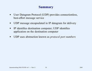 Summary

d User Datagram Protocol (UDP) provides connectionless,
  best-effort message service
d UDP message encapsulated in IP datagram for delivery
d IP identiﬁes destination computer; UDP identiﬁes
  application on the destination computer
d UDP uses abstraction known as protocol port numbers




Internetworking With TCP/IP vol 1 -- Part 11      16      2005
 