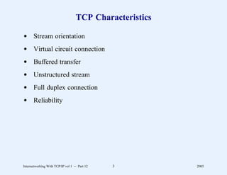 TCP Characteristics

d Stream orientation
d Virtual circuit connection
d Buffered transfer
d Unstructured stream
d Full duplex connection
d Reliability




Internetworking With TCP/IP vol 1 -- Part 12   3         2005
 