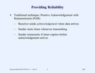 Providing Reliability

d Traditional technique: Positive Acknowledgement with
  Retransmission (PAR)
       –      Receiver sends acknowledgement when data arrives
       –      Sender starts timer whenever transmitting
       –      Sender retransmits if timer expires before
              acknowledgement arrives




Internetworking With TCP/IP vol 1 -- Part 12   4                 2005
 