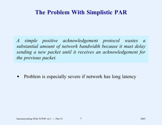 The Problem With Simplistic PAR



A simple positive acknowledgement protocol wastes a
substantial amount of network bandwidth because it must delay
sending a new packet until it receives an acknowledgement for
the previous packet.


d Problem is especially severe if network has long latency




Internetworking With TCP/IP vol 1 -- Part 12   7             2005
 