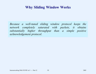 Why Sliding Window Works



Because a well-tuned sliding window protocol keeps the
network completely saturated with packets, it obtains
substantially higher throughput than a simple positive
acknowledgement protocol.




Internetworking With TCP/IP vol 1 -- Part 12   10   2005
 