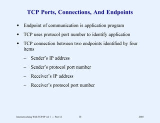TCP Ports, Connections, And Endpoints

d Endpoint of communication is application program
d TCP uses protocol port number to identify application
d TCP connection between two endpoints identiﬁed by four
  items
       –      Sender’s IP address
       –      Sender’s protocol port number
       –      Receiver’s IP address
       –      Receiver’s protocol port number




Internetworking With TCP/IP vol 1 -- Part 12   14          2005
 