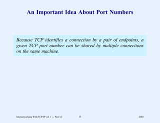 An Important Idea About Port Numbers



Because TCP identifies a connection by a pair of endpoints, a
given TCP port number can be shared by multiple connections
on the same machine.




Internetworking With TCP/IP vol 1 -- Part 12   15         2005
 