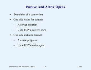Passive And Active Opens

d Two sides of a connection
d One side waits for contact
       –      A server program
       –      Uses TCP’s passive open
d One side initiates contact
       –      A client program
       –      Uses TCP’s active open




Internetworking With TCP/IP vol 1 -- Part 12   16      2005
 