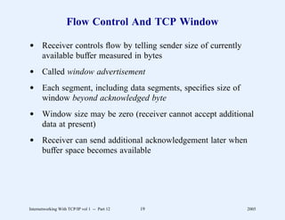 Flow Control And TCP Window

d Receiver controls ﬂow by telling sender size of currently
  available buffer measured in bytes
d Called window advertisement
d Each segment, including data segments, speciﬁes size of
  window beyond acknowledged byte
d Window size may be zero (receiver cannot accept additional
  data at present)
d Receiver can send additional acknowledgement later when
  buffer space becomes available




Internetworking With TCP/IP vol 1 -- Part 12   19             2005
 