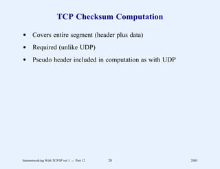 TCP Checksum Computation

d Covers entire segment (header plus data)
d Required (unlike UDP)
d Pseudo header included in computation as with UDP




Internetworking With TCP/IP vol 1 -- Part 12   20     2005
 