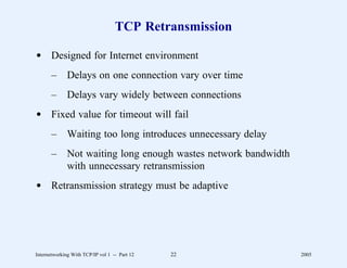 TCP Retransmission

d Designed for Internet environment
       –      Delays on one connection vary over time
       –      Delays vary widely between connections
d Fixed value for timeout will fail
       –      Waiting too long introduces unnecessary delay
       –      Not waiting long enough wastes network bandwidth
              with unnecessary retransmission
d Retransmission strategy must be adaptive




Internetworking With TCP/IP vol 1 -- Part 12   22                2005
 