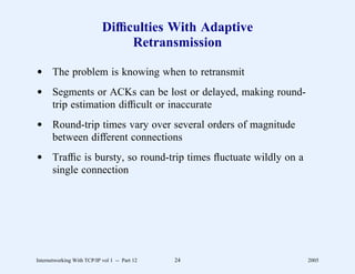 Difﬁculties With Adaptive
                                 Retransmission

d The problem is knowing when to retransmit
d Segments or ACKs can be lost or delayed, making round-
  trip estimation difﬁcult or inaccurate
d Round-trip times vary over several orders of magnitude
  between different connections
d Trafﬁc is bursty, so round-trip times ﬂuctuate wildly on a
  single connection




Internetworking With TCP/IP vol 1 -- Part 12   24              2005
 