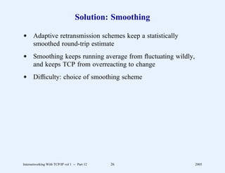 Solution: Smoothing

d Adaptive retransmission schemes keep a statistically
  smoothed round-trip estimate
d Smoothing keeps running average from ﬂuctuating wildly,
  and keeps TCP from overreacting to change
d Difﬁculty: choice of smoothing scheme




Internetworking With TCP/IP vol 1 -- Part 12   26           2005
 