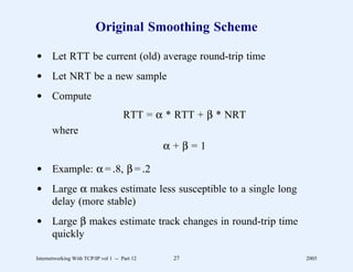 Original Smoothing Scheme

d Let RTT be current (old) average round-trip time
d Let NRT be a new sample
d Compute
                                      RTT = α * RTT + β * NRT
       where
                                               α+β=1

d Example: α = .8, β = .2
d Large α makes estimate less susceptible to a single long
  delay (more stable)
d Large β makes estimate track changes in round-trip time
  quickly

Internetworking With TCP/IP vol 1 -- Part 12    27              2005
 