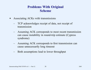 Problems With Original
                                     Scheme

d Associating ACKs with transmissions
       –      TCP acknowledges receipt of data, not receipt of
              transmission
       –      Assuming ACK corresponds to most recent transmission
              can cause instability in round-trip estimate (Cypress
              syndrome)
       –      Assuming ACK corresponds to ﬁrst transmission can
              cause unnecessarily long timeout
       –      Both assumptions lead to lower throughput




Internetworking With TCP/IP vol 1 -- Part 12   28                 2005
 