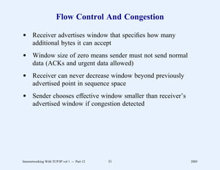 Flow Control And Congestion

d Receiver advertises window that speciﬁes how many
  additional bytes it can accept
d Window size of zero means sender must not send normal
  data (ACKs and urgent data allowed)
d Receiver can never decrease window beyond previously
  advertised point in sequence space
d Sender chooses effective window smaller than receiver’s
  advertised window if congestion detected




Internetworking With TCP/IP vol 1 -- Part 12   31           2005
 