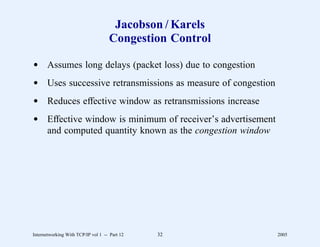 Jacobson / Karels
                                    Congestion Control

d Assumes long delays (packet loss) due to congestion
d Uses successive retransmissions as measure of congestion
d Reduces effective window as retransmissions increase
d Effective window is minimum of receiver’s advertisement
  and computed quantity known as the congestion window




Internetworking With TCP/IP vol 1 -- Part 12   32            2005
 
