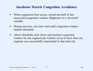 Jacobson / Karels Congestion Avoidance

d When congestion ﬁrst occurs, record one-half of last
  successful congestion window (ﬂightsize) in a threshold
  variable
d During recovery, use slow start until congestion window
  reaches threshold
d Above threshold, slow down and increase congestion
  window by one segment per window (even if more than one
  segment was successfully transmitted in that interval)




Internetworking With TCP/IP vol 1 -- Part 12   35           2005
 