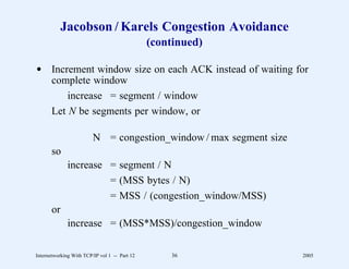 Jacobson / Karels Congestion Avoidance
                                               (continued)

d Increment window size on each ACK instead of waiting for
  complete window
      increase = segment / window
  Let N be segments per window, or

                         N = congestion_window / max segment size
       so
              increase = segment / N
                       = (MSS bytes / N)
                       = MSS / (congestion_window/MSS)
       or
              increase = (MSS*MSS)/congestion_window

Internetworking With TCP/IP vol 1 -- Part 12       36               2005
 