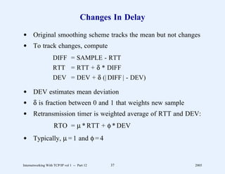 Changes In Delay

d Original smoothing scheme tracks the mean but not changes
d To track changes, compute
                    DIFF = SAMPLE - RTT
                    RTT = RTT + δ * DIFF
                    DEV = DEV + δ (| DIFF | - DEV)

d DEV estimates mean deviation
d δ is fraction between 0 and 1 that weights new sample
d Retransmission timer is weighted average of RTT and DEV:
                     RTO = µ * RTT + φ * DEV
d Typically, µ = 1 and φ = 4


Internetworking With TCP/IP vol 1 -- Part 12   37         2005
 