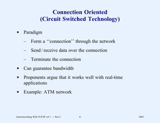 Connection Oriented
                       (Circuit Switched Technology)

d Paradigm
       –      Form a ‘‘connection’’ through the network
       –      Send / receive data over the connection
       –      Terminate the connection
d Can guarantee bandwidth
d Proponents argue that it works well with real-time
  applications
d Example: ATM network




Internetworking With TCP/IP vol 1 -- Part 2   6           2005
 
