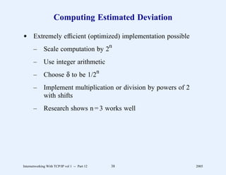 Computing Estimated Deviation

d Extremely efﬁcient (optimized) implementation possible
                                               n
       –      Scale computation by 2
       –      Use integer arithmetic
       –      Choose δ to be 1/2n
       –      Implement multiplication or division by powers of 2
              with shifts
       –      Research shows n = 3 works well




Internetworking With TCP/IP vol 1 -- Part 12   38                   2005
 
