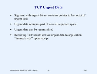 TCP Urgent Data

d Segment with urgent bit set contains pointer to last octet of
  urgent data
d Urgent data occupies part of normal sequence space
d Urgent data can be retransmitted
d Receiving TCP should deliver urgent data to application
  ‘‘immediately’’ upon receipt




Internetworking With TCP/IP vol 1 -- Part 12   46             2005
 