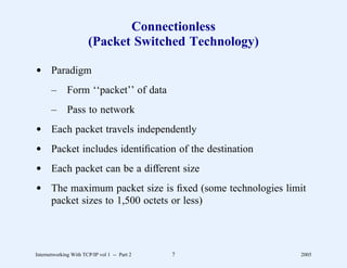 Connectionless
                       (Packet Switched Technology)

d Paradigm
       –      Form ‘‘packet’’ of data
       –      Pass to network
d Each packet travels independently
d Packet includes identiﬁcation of the destination
d Each packet can be a different size
d The maximum packet size is ﬁxed (some technologies limit
  packet sizes to 1,500 octets or less)




Internetworking With TCP/IP vol 1 -- Part 2   7         2005
 