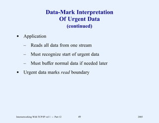 Data-Mark Interpretation
                                 Of Urgent Data
                                               (continued)
d Application
       –      Reads all data from one stream
       –      Must recognize start of urgent data
       –      Must buffer normal data if needed later
d Urgent data marks read boundary




Internetworking With TCP/IP vol 1 -- Part 12       49        2005
 