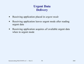 Urgent Data
                                                Delivery

d Receiving application placed in urgent mode
d Receiving application leaves urgent mode after reading
  urgent data
d Receiving application acquires all available urgent data
  when in urgent mode




Internetworking With TCP/IP vol 1 -- Part 12        50       2005
 