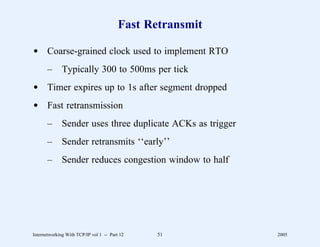 Fast Retransmit

d Coarse-grained clock used to implement RTO
       –      Typically 300 to 500ms per tick
d Timer expires up to 1s after segment dropped
d Fast retransmission
       –      Sender uses three duplicate ACKs as trigger
       –      Sender retransmits ‘‘early’’
       –      Sender reduces congestion window to half




Internetworking With TCP/IP vol 1 -- Part 12    51          2005
 